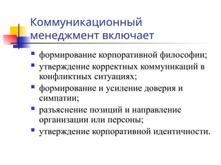 Коммуникационный
менеджмент включает
 формирование корпоративной философии;
 утверждение корректных коммуникаций в
конфликтных ситуациях;
 формирование и усиление доверия и
симпатии;
 разъяснение позиций и направление
организации или персоны;
 утверждение корпоративной идентичности.
 