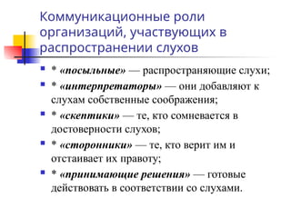 Коммуникационные роли
организаций, участвующих в
распространении слухов
 * «посыльные» — распространяющие слухи;
 * «интерпретаторы» — они добавляют к
слухам собственные соображения;
 * «скептики» — те, кто сомневается в
достоверности слухов;
 * «сторонники» — те, кто верит им и
отстаивает их правоту;
 * «принимающие решения» — готовые
действовать в соответствии со слухами.
 
