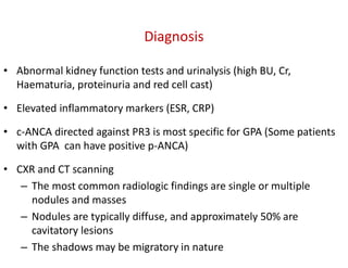 Diagnosis
• Abnormal kidney function tests and urinalysis (high BU, Cr,
Haematuria, proteinuria and red cell cast)
• Elevated inflammatory markers (ESR, CRP)
• c-ANCA directed against PR3 is most specific for GPA (Some patients
with GPA can have positive p-ANCA)
• CXR and CT scanning
– The most common radiologic findings are single or multiple
nodules and masses
– Nodules are typically diffuse, and approximately 50% are
cavitatory lesions
– The shadows may be migratory in nature
 