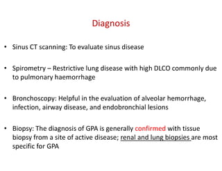 • Sinus CT scanning: To evaluate sinus disease
• Spirometry – Restrictive lung disease with high DLCO commonly due
to pulmonary haemorrhage
• Bronchoscopy: Helpful in the evaluation of alveolar hemorrhage,
infection, airway disease, and endobronchial lesions
• Biopsy: The diagnosis of GPA is generally confirmed with tissue
biopsy from a site of active disease; renal and lung biopsies are most
specific for GPA
Diagnosis
 