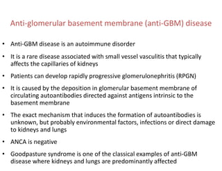Anti-glomerular basement membrane (anti-GBM) disease
• Anti-GBM disease is an autoimmune disorder
• It is a rare disease associated with small vessel vasculitis that typically
affects the capillaries of kidneys
• Patients can develop rapidly progressive glomerulonephritis (RPGN)
• It is caused by the deposition in glomerular basement membrane of
circulating autoantibodies directed against antigens intrinsic to the
basement membrane
• The exact mechanism that induces the formation of autoantibodies is
unknown, but probably environmental factors, infections or direct damage
to kidneys and lungs
• ANCA is negative
• Goodpasture syndrome is one of the classical examples of anti-GBM
disease where kidneys and lungs are predominantly affected
 