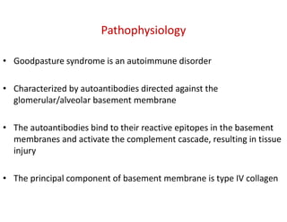 Pathophysiology
• Goodpasture syndrome is an autoimmune disorder
• Characterized by autoantibodies directed against the
glomerular/alveolar basement membrane
• The autoantibodies bind to their reactive epitopes in the basement
membranes and activate the complement cascade, resulting in tissue
injury
• The principal component of basement membrane is type IV collagen
 