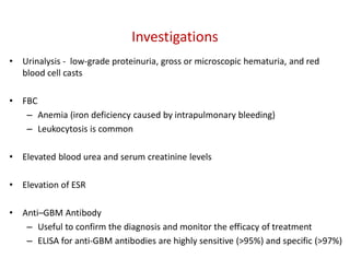 Investigations
• Urinalysis - low-grade proteinuria, gross or microscopic hematuria, and red
blood cell casts
• FBC
– Anemia (iron deficiency caused by intrapulmonary bleeding)
– Leukocytosis is common
• Elevated blood urea and serum creatinine levels
• Elevation of ESR
• Anti–GBM Antibody
– Useful to confirm the diagnosis and monitor the efficacy of treatment
– ELISA for anti-GBM antibodies are highly sensitive (>95%) and specific (>97%)
 