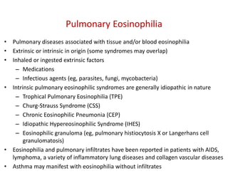 Pulmonary Eosinophilia
• Pulmonary diseases associated with tissue and/or blood eosinophilia
• Extrinsic or intrinsic in origin (some syndromes may overlap)
• Inhaled or ingested extrinsic factors
– Medications
– Infectious agents (eg, parasites, fungi, mycobacteria)
• Intrinsic pulmonary eosinophilic syndromes are generally idiopathic in nature
– Trophical Pulmonary Eosinophilia (TPE)
– Churg-Strauss Syndrome (CSS)
– Chronic Eosinophilic Pneumonia (CEP)
– Idiopathic Hypereosinophilic Syndrome (IHES)
– Eosinophilic granuloma (eg, pulmonary histiocytosis X or Langerhans cell
granulomatosis)
• Eosinophilia and pulmonary infiltrates have been reported in patients with AIDS,
lymphoma, a variety of inflammatory lung diseases and collagen vascular diseases
• Asthma may manifest with eosinophilia without infiltrates
 