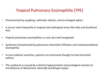 Tropical Pulmonary Eosinophilia (TPE)
• Characterized by coughing, asthmatic attacks, and an enlarged spleen
• It occurs most frequently in tropical and subtropical areas like India and Southeast
Asia
• Tropical pulmonary eosinophilia is a rare, but well recognized
• Syndrome characterized by pulmonary interstitial infiltrates and marked peripheral
eosinophilia
• In non-endemic countries, patients are commonly thought to have bronchial
asthma
• The syndrome is caused by a distinct hypersensitive immunological reaction to
microfilariae of Wuchereria bancrofti and Brugia malayi
 