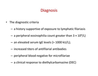 Diagnosis
• The diagnostic criteria
– a history supportive of exposure to lymphatic filariasis
– a peripheral eosinophilia count greater than 3 × 109/L)
– an elevated serum IgE levels (> 1000 kU/L);
– increased titers of antifilarial antibodies
– peripheral blood negative for microfilariae
– a clinical response to diethylcarbamazine (DEC)
 