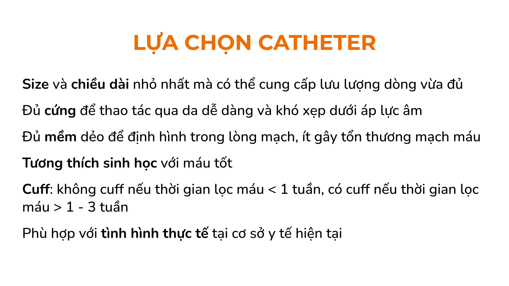 LỰA CHỌN CATHETER
Size và chiều dài nhỏ nhất mà có thể cung cấp lưu lượng dòng vừa đủ
Đủ cứng để thao tác qua da dễ dàng và khó xẹp dưới áp lực âm
Đủ mềm dẻo để định hình trong lòng mạch, ít gây tổn thương mạch máu
Tương thích sinh học với máu tốt
Cuff: không cuff nếu thời gian lọc máu < 1 tuần, có cuff nếu thời gian lọc
máu > 1 - 3 tuần
Phù hợp với tình hình thực tế tại cơ sở y tế hiện tại
 