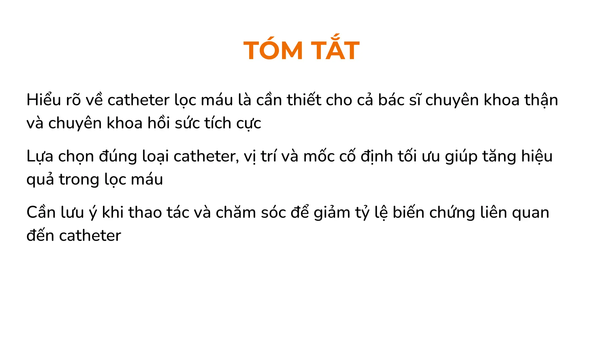 Hiểu rõ về catheter lọc máu là cần thiết cho cả bác sĩ chuyên khoa thận
và chuyên khoa hồi sức tích cực
Lựa chọn đúng loại catheter, vị trí và mốc cố định tối ưu giúp tăng hiệu
quả trong lọc máu
Cần lưu ý khi thao tác và chăm sóc để giảm tỷ lệ biến chứng liên quan
đến catheter
TÓM TẮT
 
