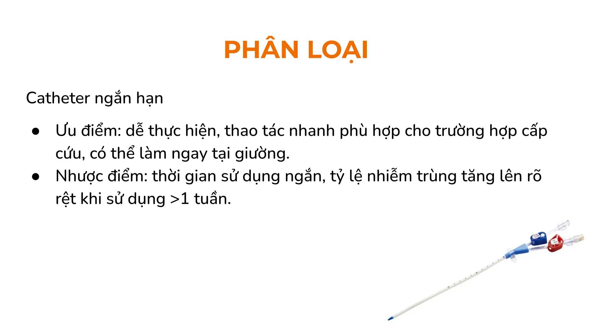 PHÂN LOẠI
Catheter ngắn hạn
● Ưu điểm: dễ thực hiện, thao tác nhanh phù hợp cho trường hợp cấp
cứu, có thể làm ngay tại giường.
● Nhược điểm: thời gian sử dụng ngắn, tỷ lệ nhiễm trùng tăng lên rõ
rệt khi sử dụng >1 tuần.
 