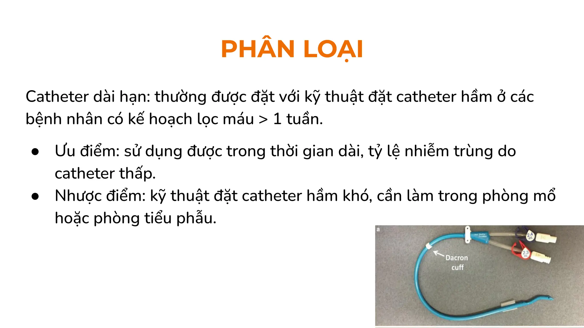PHÂN LOẠI
Catheter dài hạn: thường được đặt với kỹ thuật đặt catheter hầm ở các
bệnh nhân có kế hoạch lọc máu > 1 tuần.
● Ưu điểm: sử dụng được trong thời gian dài, tỷ lệ nhiễm trùng do
catheter thấp.
● Nhược điểm: kỹ thuật đặt catheter hầm khó, cần làm trong phòng mổ
hoặc phòng tiểu phẫu.
 