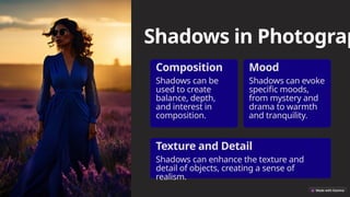 Shadows in Photograp
Composition
Shadows can be
used to create
balance, depth,
and interest in
composition.
Mood
Shadows can evoke
specific moods,
from mystery and
drama to warmth
and tranquility.
Texture and Detail
Shadows can enhance the texture and
detail of objects, creating a sense of
realism.
 