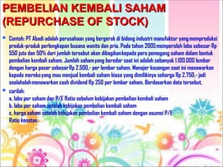 PEMBELIAN KEMBALI SAHAM
PEMBELIAN KEMBALI SAHAM
(REPURCHASE OF STOCK)
(REPURCHASE OF STOCK)
 Contoh: PT Abadi adalah perusahaan yang bergerak di bidang industri manufaktur yangmemproduksi
produk-produk perlengkapan busana wanita dan pria. Pada tahun 2005memperoleh laba sebesar Rp
550 juta dan 50% dari jumlah tersebut akan dibagikankepada para pemegang saham dalam bentuk
pembelian kembali saham. Jumlah sahamyang beredar saat ini adalah sebanyak 1.100.000 lembar
dengan harga pasar sebesarRp 2.500,- per lembar saham. Manajer keuangan saat ini menawarkan
kepada merekayang mau menjual kembali saham biasa yang dimilikinya seharga Rp 2.750,- jadi
seolaholahmenawarkan cash dividend Rp 250 per lembar saham. Berdasarkan data tersebut,
 carilah:
a. laba per saham dan P/E Ratio sebelum kebijakan pembelian kembali saham
b. laba per saham setelah kebijakan pembelian kembali saham
c. harga saham setelah kebijakan pembelian kembali saham dengan asumsi P/E
Ratio konstan.
 