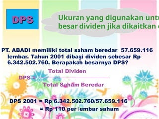 DPS
DPS
PT. ABADI memiliki total saham beredar 57.659.116
lembar. Tahun 2001 dibagi dividen sebesar Rp
6.342.502.760. Berapakah besarnya DPS?
DPS 2001 = Rp 6.342.502.760/57.659.116
= Rp 110 per lembar saham
Total Dividen
DPS =
Total Saham Beredar
Ukuran yang digunakan untu
besar dividen jika dikaitkan d
 