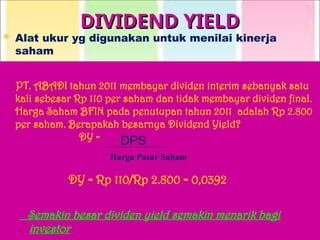 DIVIDEND YIELD
DIVIDEND YIELD
 Alat ukur yg digunakan untuk menilai kinerja
saham
CONTOH SOAL :
PT. ABADI tahun 2011 membayar dividen interim sebanyak satu
kali sebesar Rp 110 per saham dan tidak membayar dividen final.
Harga Saham BFIN pada penutupan tahun 2011 adalah Rp 2.800
per saham. Berapakah besarnya Dividend Yield?
DY =
DY = Rp 110/Rp 2.800 = 0,0392
Semakin besar dividen yield semakin menarik bagi
investor
DPS
Harga Pasar Saham
 