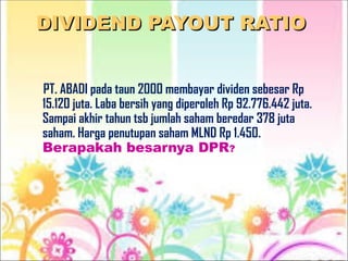 DIVIDEND PAYOUT RATIO
DIVIDEND PAYOUT RATIO
PT. ABADI pada taun 2000 membayar dividen sebesar Rp
15.120 juta. Laba bersih yang diperoleh Rp 92.776.442 juta.
Sampai akhir tahun tsb jumlah saham beredar 378 juta
saham. Harga penutupan saham MLND Rp 1.450.
Berapakah besarnya DPR?
 