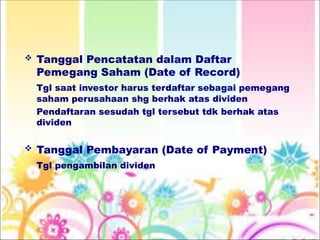  Tanggal Pencatatan dalam Daftar
Pemegang Saham (Date of Record)
Tgl saat investor harus terdaftar sebagai pemegang
saham perusahaan shg berhak atas dividen
Pendaftaran sesudah tgl tersebut tdk berhak atas
dividen
 Tanggal Pembayaran (Date of Payment)
Tgl pengambilan dividen
 