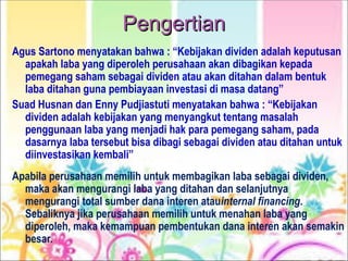 Pengertian
Pengertian
Agus Sartono menyatakan bahwa : “Kebijakan dividen adalah keputusan
apakah laba yang diperoleh perusahaan akan dibagikan kepada
pemegang saham sebagai dividen atau akan ditahan dalam bentuk
laba ditahan guna pembiayaan investasi di masa datang”
Suad Husnan dan Enny Pudjiastuti menyatakan bahwa : “Kebijakan
dividen adalah kebijakan yang menyangkut tentang masalah
penggunaan laba yang menjadi hak para pemegang saham, pada
dasarnya laba tersebut bisa dibagi sebagai dividen atau ditahan untuk
diinvestasikan kembali”
Apabila perusahaan memilih untuk membagikan laba sebagai dividen,
maka akan mengurangi laba yang ditahan dan selanjutnya
mengurangi total sumber dana interen atauinternal financing.
Sebaliknya jika perusahaan memilih untuk menahan laba yang
diperoleh, maka kemampuan pembentukan dana interen akan semakin
besar.
 