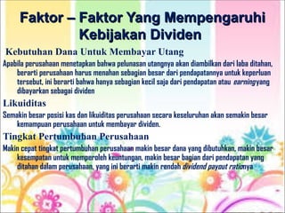 Faktor – Faktor Yang Mempengaruhi
Faktor – Faktor Yang Mempengaruhi
Kebijakan Dividen
Kebijakan Dividen
Kebutuhan Dana Untuk Membayar Utang
Apabila perusahaan menetapkan bahwa pelunasan utangnya akan diambilkan dari laba ditahan,
berarti perusahaan harus menahan sebagian besar dari pendapatannya untuk keperluan
tersebut, ini berarti bahwa hanya sebagian kecil saja dari pendapatan atau earningyang
dibayarkan sebagai dividen
Likuiditas
Semakin besar posisi kas dan likuiditas perusahaan secara keseluruhan akan semakin besar
kemampuan perusahaan untuk membayar dividen.
Tingkat Pertumbuhan Perusahaan
Makin cepat tingkat pertumbuhan perusahaan makin besar dana yang dibutuhkan, makin besar
kesempatan untuk memperoleh keuntungan, makin besar bagian dari pendapatan yang
ditahan dalam perusahaan, yang ini berarti makin rendah dividend payout rationya
 