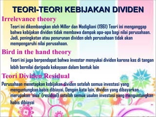 TEORI-TEORI KEBIJAKAN DIVIDEN
TEORI-TEORI KEBIJAKAN DIVIDEN
Irrelevance theory
Teori ini dikembangkan oleh Miller dan Modigliani (1961) Teori ini menganggap
bahwa kebijakan dividen tidak membawa dampak apa-apa bagi nilai perusahaan.
Jadi, peningkatan atau penurunan dividen oleh perusahaan tidak akan
mempengaruhi nilai perusahaan.
Bird in the hand theory
Teori ini juga berpendapat bahwa investor menyukai dividen karena kas di tangan
lebih bernilai daripada kekayaan dalam bentuk lain.
Teori Dividen Residual
Perusahaan menetapkan kebijakan dividen setelah semua investasi yang
menguntungkan habis dibiayai. Dengan kata lain, dividen yang dibayarkan
merupakan ‘sisa’ (residual) setelah semua usulan investasi yang menguntungkan
habis dibiayai.
 