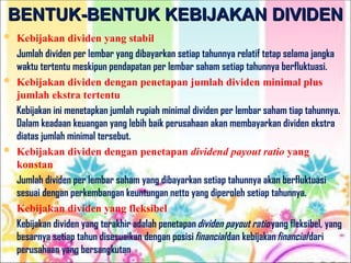 BENTUK-BENTUK KEBIJAKAN DIVIDEN
BENTUK-BENTUK KEBIJAKAN DIVIDEN
 Kebijakan dividen yang stabil
Jumlah dividen per lembar yang dibayarkan setiap tahunnya relatif tetap selama jangka
waktu tertentu meskipun pendapatan per lembar saham setiap tahunnya berfluktuasi.
 Kebijakan dividen dengan penetapan jumlah dividen minimal plus
jumlah ekstra tertentu
Kebijakan ini menetapkan jumlah rupiah minimal dividen per lembar saham tiap tahunnya.
Dalam keadaan keuangan yang lebih baik perusahaan akan membayarkan dividen ekstra
diatas jumlah minimal tersebut.
 Kebijakan dividen dengan penetapan dividend payout ratio yang
konstan
Jumlah dividen per lembar saham yang dibayarkan setiap tahunnya akan berfluktuasi
sesuai dengan perkembangan keuntungan netto yang diperoleh setiap tahunnya.
 Kebijakan dividen yang fleksibel
Kebijakan dividen yang terakhir adalah penetapandividen payout ratioyang fleksibel, yang
besarnya setiap tahun disesuaikan dengan posisifinancialdan kebijakanfinancialdari
perusahaan yang bersangkutan
 