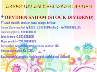 ASPEK DALAM KEBIJAKAN DIVIDEN
ASPEK DALAM KEBIJAKAN DIVIDEN
DEVIDEN SAHAM (STOCK DIVIDEND)
PT Abadi memiliki struktur modal sebagai berikut:
Saham biasa (nominal Rp 1.000 ; 3.000.000 lembar) = Rp 3.000.000.000
Capital surplus =1.500.000.000
Laba ditahan =7.500.000.000
Modal sendiri = 12.000.000.000
Perusahaan menentukan stock dividend sebesar 10%
Harga pasar saham Rp 4.000,-
Bagaimanakah komposisi modal sendiri setelah stock dividend?
 