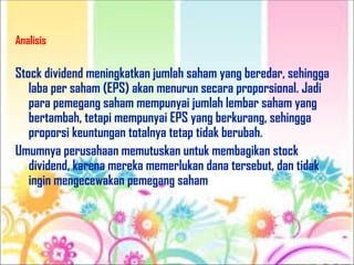 Analisis
Stock dividend meningkatkan jumlah saham yang beredar, sehingga
laba per saham (EPS) akan menurun secara proporsional. Jadi
para pemegang saham mempunyai jumlah lembar saham yang
bertambah, tetapi mempunyai EPS yang berkurang, sehingga
proporsi keuntungan totalnya tetap tidak berubah.
Umumnya perusahaan memutuskan untuk membagikan stock
dividend, karena mereka memerlukan dana tersebut, dan tidak
ingin mengecewakan pemegang saham
 