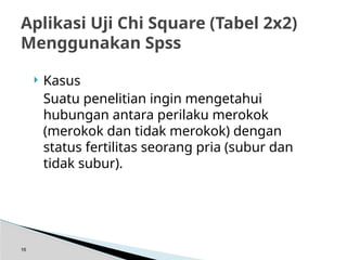 Kasus
Suatu penelitian ingin mengetahui
hubungan antara perilaku merokok
(merokok dan tidak merokok) dengan
status fertilitas seorang pria (subur dan
tidak subur).
16
Aplikasi Uji Chi Square (Tabel 2x2)
Menggunakan Spss
 