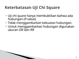  Uji chi quare hanya membuktikan bahwa ada
hubungan (P-value)
 Tidak menggambarkan kekuatan hubungan.
 Untuk menggambarkan hubungan digunakan
ukuran OR dan RR
24
Keterbatasan Uji Chi Square
 