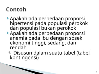  Apakah ada perbedaan proporsi
hipertensi pada populasi perokok
dan populasi bukan perokok
 Apakah ada perbedaan proporsi
anemia pada ibu dengan sosek
ekonomi tinggi, sedang, dan
rendah
 Disusun dalam suatu tabel (tabel
kontingensi)
3
Contoh
 