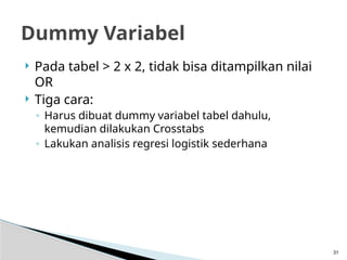  Pada tabel > 2 x 2, tidak bisa ditampilkan nilai
OR
 Tiga cara:
◦ Harus dibuat dummy variabel tabel dahulu,
kemudian dilakukan Crosstabs
◦ Lakukan analisis regresi logistik sederhana
31
Dummy Variabel
 