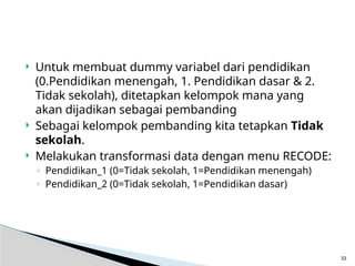  Untuk membuat dummy variabel dari pendidikan
(0.Pendidikan menengah, 1. Pendidikan dasar & 2.
Tidak sekolah), ditetapkan kelompok mana yang
akan dijadikan sebagai pembanding
 Sebagai kelompok pembanding kita tetapkan Tidak
sekolah.
 Melakukan transformasi data dengan menu RECODE:
◦ Pendidikan_1 (0=Tidak sekolah, 1=Pendidikan menengah)
◦ Pendidikan_2 (0=Tidak sekolah, 1=Pendidikan dasar)
33
 