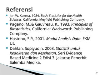 Jan W. Kuzma, 1984, Basic Statistics for the Health
Sciences, California: Meyfield Publishing Company.
 Pagano, M.,& Gauvreau, K., 1993. Principles of
Biostatistics. California: Wadsworth Publishing
Company.
 Hastono, S.P., 2001. Modul Analisis Data. FKM
UI.
 Dahlan, Sopiyudin. 2008. Statistik untuk
Kedokteran dan Kesehatan. Seri Evidence
Based Medicine 2 Edisi 3. Jakarta: Penerbit
Salemba Medika.
37
Referensi
 