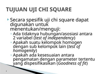  Secara spesifik uji chi square dapat
digunakan untuk
menentukan/menguji:
◦ Ada tidaknya hubungan/asosiasi antara
2 variabel (test of independency)
◦ Apakah suatu kelompok homogen
dengan sub kelompok lain (test of
homogenity)
◦ Apakah ada kesesuaian antara
pengamatan dengan parameter tertentu
yang dispesifikasikan (Goodness of fit)
4
TUJUAN UJI CHI SQUARE
 