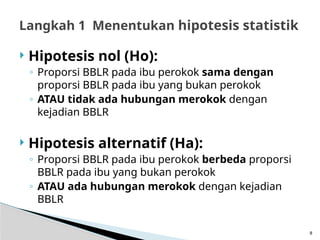  Hipotesis nol (Ho):
◦ Proporsi BBLR pada ibu perokok sama dengan
proporsi BBLR pada ibu yang bukan perokok
◦ ATAU tidak ada hubungan merokok dengan
kejadian BBLR
 Hipotesis alternatif (Ha):
◦ Proporsi BBLR pada ibu perokok berbeda proporsi
BBLR pada ibu yang bukan perokok
◦ ATAU ada hubungan merokok dengan kejadian
BBLR
8
Langkah 1 Menentukan hipotesis statistik
 