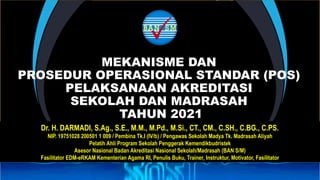MEKANISME DAN
PROSEDUR OPERASIONAL STANDAR (POS)
PELAKSANAAN AKREDITASI
SEKOLAH DAN MADRASAH
TAHUN 2021
Dr. H. DARMADI, S.Ag., S.E., M.M., M.Pd., M.Si., CT., CM., C.SH., C.BG., C.PS.
NIP. 19751028 200501 1 009 / Pembina Tk.I (IV/b) / Pengawas Sekolah Madya Tk. Madrasah Aliyah
Pelatih Ahli Program Sekolah Penggerak Kemendikbudristek
Asesor Nasional Badan Akreditasi Nasional Sekolah/Madrasah (BAN S/M)
Fasilitator EDM-eRKAM Kementerian Agama RI, Penulis Buku, Trainer, Instruktur, Motivator, Fasilitator
 
