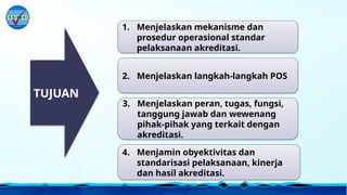 1. Menjelaskan mekanisme dan
prosedur operasional standar
pelaksanaan akreditasi.
TUJUAN
2. Menjelaskan langkah-langkah POS
3. Menjelaskan peran, tugas, fungsi,
tanggung jawab dan wewenang
pihak-pihak yang terkait dengan
akreditasi.
4. Menjamin obyektivitas dan
standarisasi pelaksanaan, kinerja
dan hasil akreditasi.
 