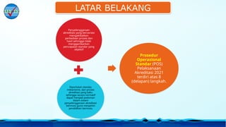 LATAR BELAKANG
Penyelenggaraan
akreditasi yang bervariasi
mengakibatkan
perbedaan proses dan
hasil sehingga tidak
menggambarkan
pencapaian standar yang
objektif
Diperlukan standar,
mekanisme, dan proses
akreditasi yang baku
sehingga secara normatif
dapat menjadi pedoman
dalam sistem
penyelenggaraan akreditasi
bermutu guna menjamin
pendidikan bermutu
Prosedur
Operasional
Standar (POS)
Pelaksanaan
Akreditasi 2021
terdiri atas 8
(delapan) langkah.
 
