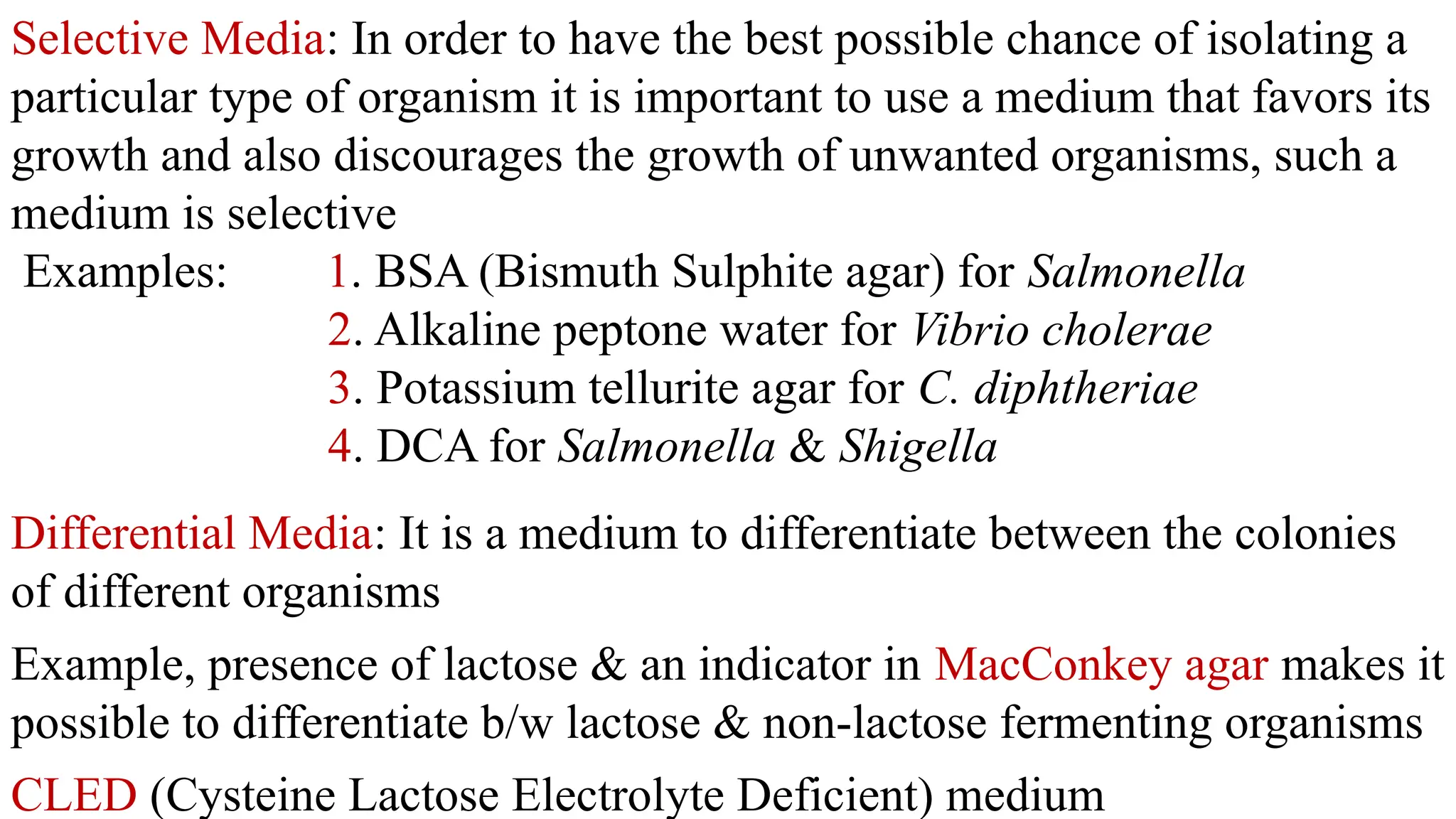 Selective Media: In order to have the best possible chance of isolating a
particular type of organism it is important to use a medium that favors its
growth and also discourages the growth of unwanted organisms, such a
medium is selective
Examples: 1. BSA (Bismuth Sulphite agar) for Salmonella
2. Alkaline peptone water for Vibrio cholerae
3. Potassium tellurite agar for C. diphtheriae
4. DCA for Salmonella & Shigella
Differential Media: It is a medium to differentiate between the colonies
of different organisms
Example, presence of lactose & an indicator in MacConkey agar makes it
possible to differentiate b/w lactose & non-lactose fermenting organisms
CLED (Cysteine Lactose Electrolyte Deficient) medium
 