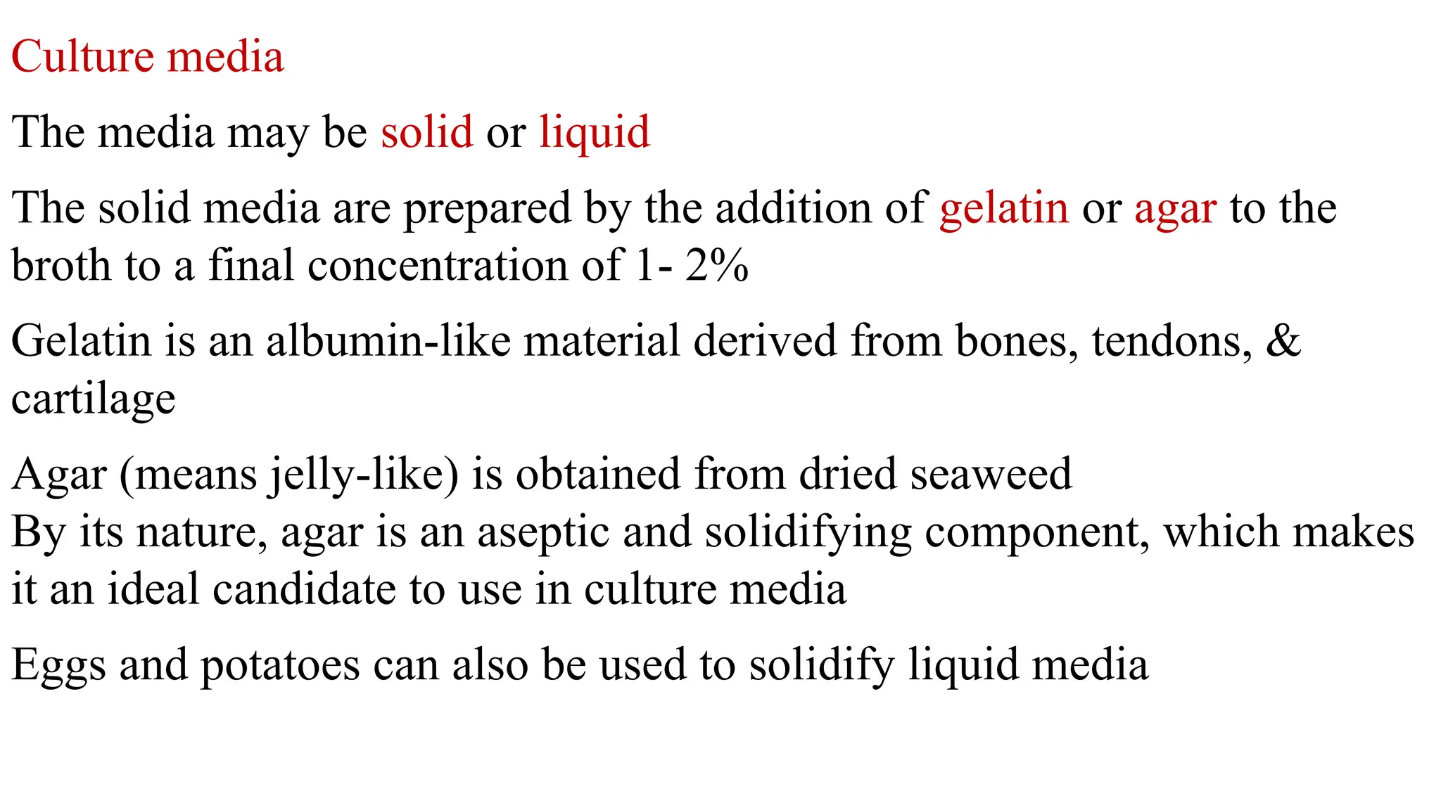 Culture media
The media may be solid or liquid
The solid media are prepared by the addition of gelatin or agar to the
broth to a final concentration of 1- 2%
Gelatin is an albumin-like material derived from bones, tendons, &
cartilage
Agar (means jelly-like) is obtained from dried seaweed
By its nature, agar is an aseptic and solidifying component, which makes
it an ideal candidate to use in culture media
Eggs and potatoes can also be used to solidify liquid media
 