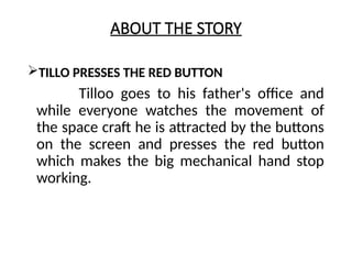 ABOUT THE STORY
TILLO PRESSES THE RED BUTTON
Tilloo goes to his father's office and
while everyone watches the movement of
the space craft he is attracted by the buttons
on the screen and presses the red button
which makes the big mechanical hand stop
working.
 