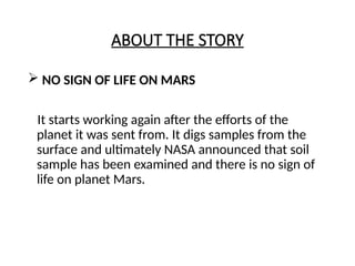 ABOUT THE STORY
 NO SIGN OF LIFE ON MARS
It starts working again after the efforts of the
planet it was sent from. It digs samples from the
surface and ultimately NASA announced that soil
sample has been examined and there is no sign of
life on planet Mars.
 