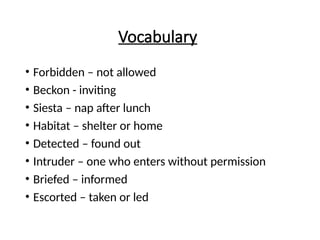 Vocabulary
• Forbidden – not allowed
• Beckon - inviting
• Siesta – nap after lunch
• Habitat – shelter or home
• Detected – found out
• Intruder – one who enters without permission
• Briefed – informed
• Escorted – taken or led
 