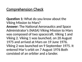 Comprehension Check
Question 1: What do you know about the
Viking Mission to Mars?
Answer: The National Aeronautics and Space
Administrator’s (NASA) Viking Mission to Mars
was composed of two spacecraft, Viking 1 and
Viking 2. Viking 1 was launched, on 20 August
1975 and arrived at Mars on 19 June 1976.
Viking 2 was launched on 9 September 1975. It
entered Mar’s orbit on 7 August 1976 Both
consisted of an orbiter and a lander.
 