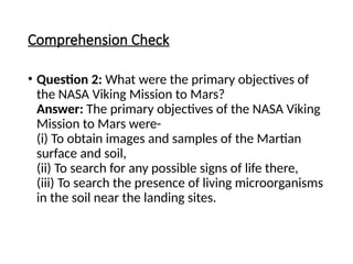 Comprehension Check
• Question 2: What were the primary objectives of
the NASA Viking Mission to Mars?
Answer: The primary objectives of the NASA Viking
Mission to Mars were-
(i) To obtain images and samples of the Martian
surface and soil,
(ii) To search for any possible signs of life there,
(iii) To search the presence of living microorganisms
in the soil near the landing sites.
 