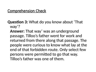 Comprehension Check
Question 3: What do you know about ‘That
way’?
Answer: That way’ was an underground
passage. Tilloo’s father went for work and
returned from there along that passage. The
people were curious to know what lay at the
end of that forbidden route. Only select few
persons were permitted to go that way.
Tilloo’s father was one of them.
 