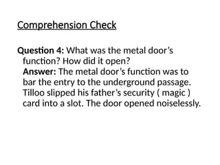 Comprehension Check
Question 4: What was the metal door’s
function? How did it open?
Answer: The metal door’s function was to
bar the entry to the underground passage.
Tilloo slipped his father’s security ( magic )
card into a slot. The door opened noiselessly.
 