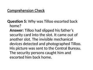 Comprehension Check
Question 5: Why was Tilloo escorted back
home?
Answer: Tilloo had slipped his father’s
security card into the slot. It came out of
another slot. The invisible mechanical
devices detected and photographed Tilloo.
His picture was sent to the Central Bureau.
The security persons caught him and
escorted him back home.
 