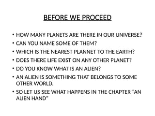 BEFORE WE PROCEED
• HOW MANY PLANETS ARE THERE IN OUR UNIVERSE?
• CAN YOU NAME SOME OF THEM?
• WHICH IS THE NEAREST PLANNET TO THE EARTH?
• DOES THERE LIFE EXIST ON ANY OTHER PLANET?
• DO YOU KNOW WHAT IS AN ALIEN?
• AN ALIEN IS SOMETHING THAT BELONGS TO SOME
OTHER WORLD.
• SO LET US SEE WHAT HAPPENS IN THE CHAPTER “AN
ALIEN HAND”
 