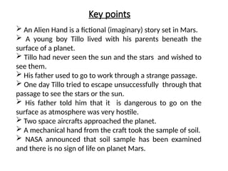 Key points
 An Alien Hand is a fictional (imaginary) story set in Mars.
 A young boy Tillo lived with his parents beneath the
surface of a planet.
 Tillo had never seen the sun and the stars and wished to
see them.
 His father used to go to work through a strange passage.
 One day Tillo tried to escape unsuccessfully through that
passage to see the stars or the sun.
 His father told him that it is dangerous to go on the
surface as atmosphere was very hostile.
 Two space aircrafts approached the planet.
 A mechanical hand from the craft took the sample of soil.
 NASA announced that soil sample has been examined
and there is no sign of life on planet Mars.
 