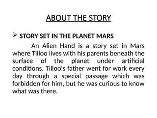 ABOUT THE STORY
 STORY SET IN THE PLANET MARS
An Alien Hand is a story set in Mars
where Tilloo lives with his parents beneath the
surface of the planet under artificial
conditions. Tilloo's father went for work every
day through a special passage which was
forbidden for him, but he was curious to know
what was there.
 